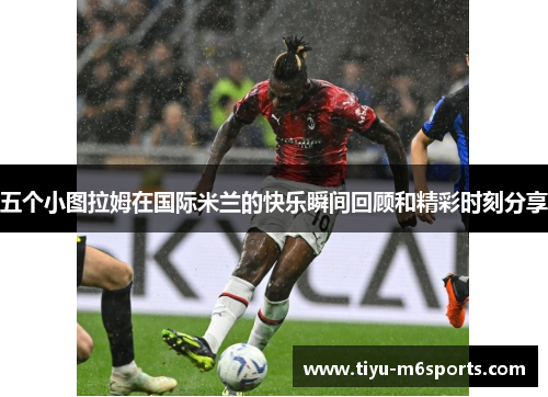 五个小图拉姆在国际米兰的快乐瞬间回顾和精彩时刻分享