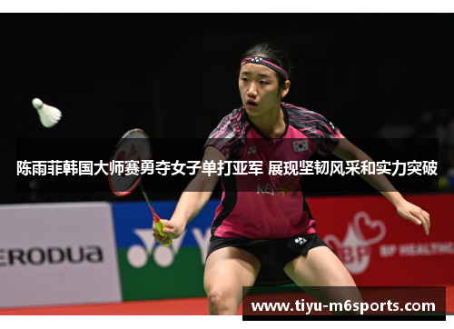 陈雨菲韩国大师赛勇夺女子单打亚军 展现坚韧风采和实力突破